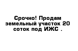 Срочно! Продам земельный участок 20 соток под ИЖС .